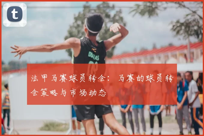 法甲马赛球员转会：马赛的球员转会策略与市场动态
