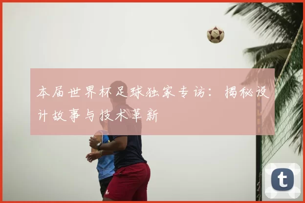 本届世界杯足球独家专访：揭秘设计故事与技术革新