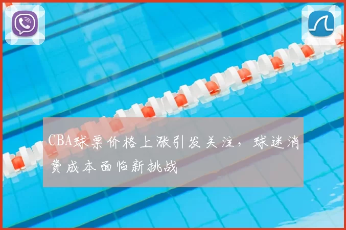 CBA球票价格上涨引发关注，球迷消费成本面临新挑战