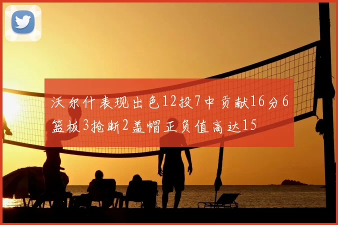 沃尔什表现出色12投7中贡献16分6篮板3抢断2盖帽正负值高达15
