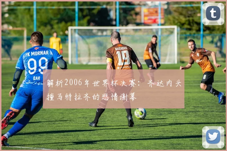 解析2006年世界杯决赛:齐达内头撞马特拉齐的悲情谢幕