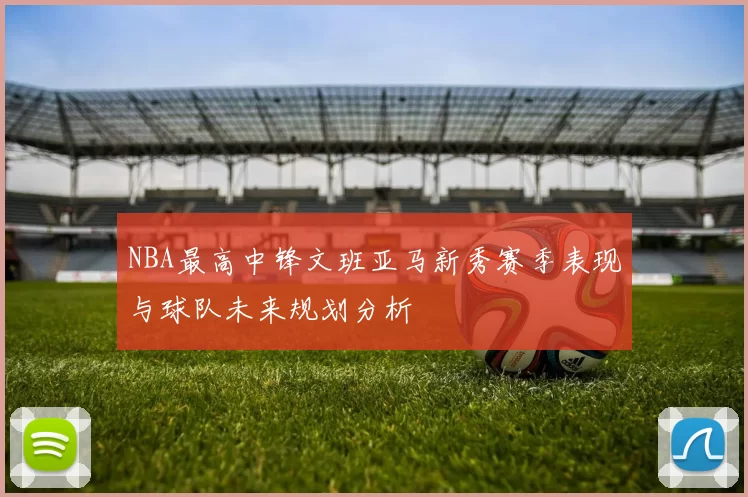 NBA最高中锋文班亚马新秀赛季表现与球队未来规划分析