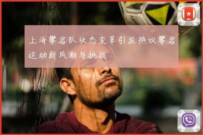上海攀岩队状态变革引发热议攀岩运动新风潮与挑战