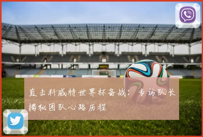 直击科威特世界杯备战:专访队长揭秘团队心路历程
