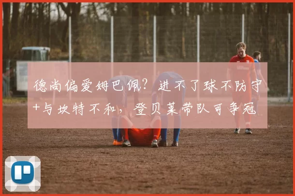 德尚偏爱姆巴佩?进不了球不防守+与坎特不和,登贝莱带队可争冠