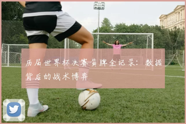 历届世界杯决赛黄牌全记录：数据背后的战术博弈