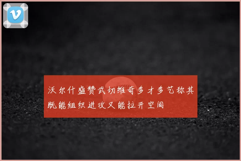 沃尔什盛赞武切维奇多才多艺称其既能组织进攻又能拉开空间