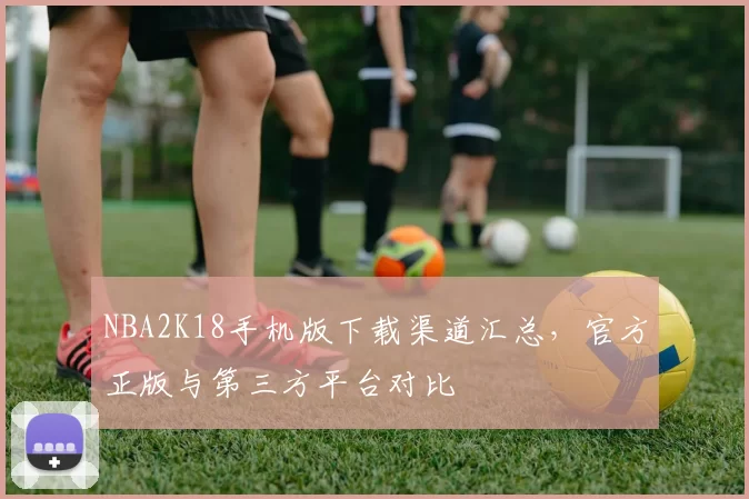 NBA2K18手机版下载渠道汇总，官方正版与第三方平台对比