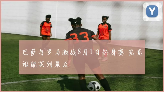 巴萨与罗马激战8月1日热身赛 究竟谁能笑到最后