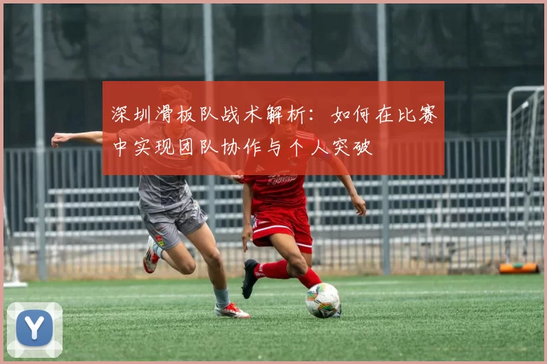 深圳滑板队战术解析：如何在比赛中实现团队协作与个人突破