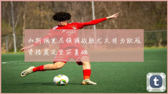 加斯佩里尼强调战胜尤文将为欧冠资格奠定坚实基础