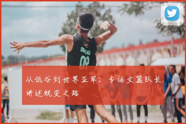 从低谷到世界亚军:专访女篮队长讲述蜕变之路