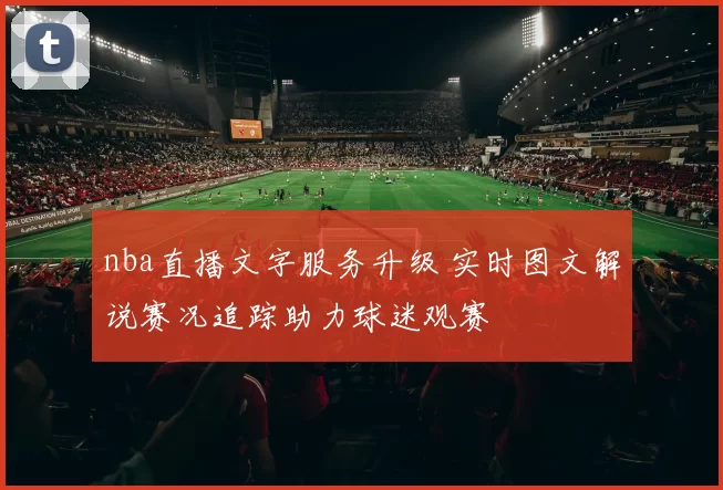 nba直播文字服务升级 实时图文解说赛况追踪助力球迷观赛