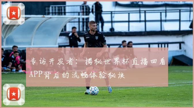 专访开发者:揭秘世界杯直播回看APP背后的流畅体验秘诀