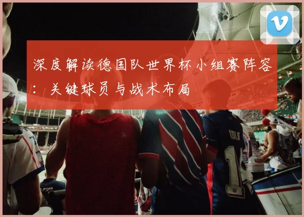 深度解读德国队世界杯小组赛阵容：关键球员与战术布局