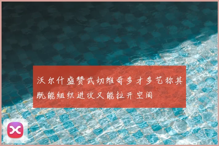 沃尔什盛赞武切维奇多才多艺称其既能组织进攻又能拉开空间