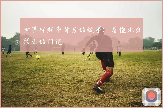 世界杯赔率背后的故事:看懂比分预测的门道