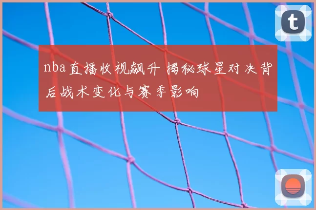 nba直播收视飙升 揭秘球星对决背后战术变化与赛季影响