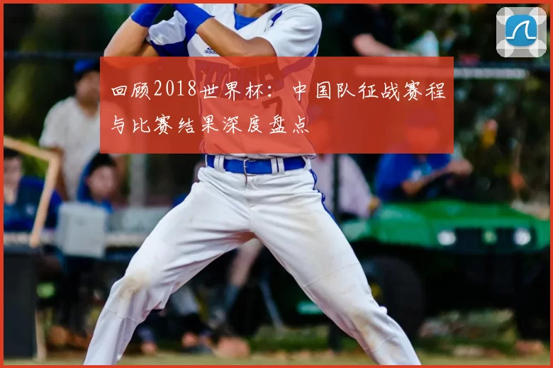 回顾2018世界杯：中国队征战赛程与比赛结果深度盘点