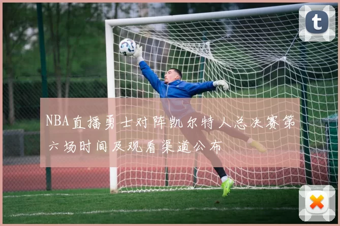 NBA直播勇士对阵凯尔特人总决赛第六场时间及观看渠道公布
