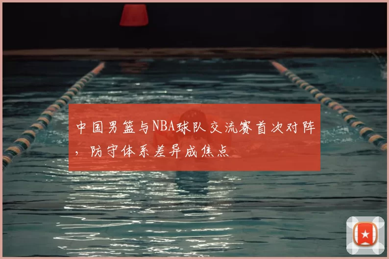 中国男篮与NBA球队交流赛首次对阵，防守体系差异成焦点