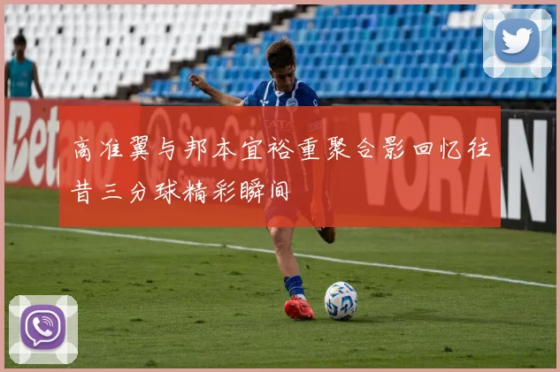 高准翼与邦本宜裕重聚合影回忆往昔三分球精彩瞬间