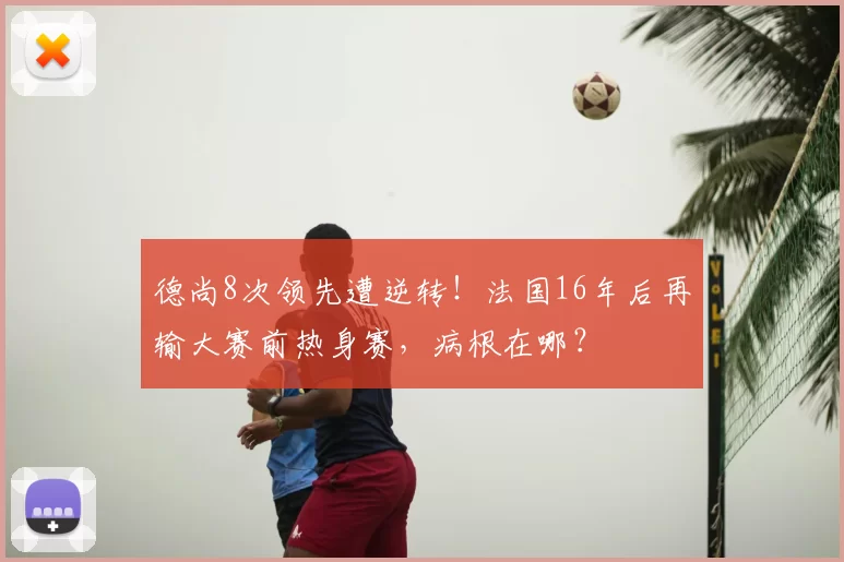 德尚8次领先遭逆转!法国16年后再输大赛前热身赛,病根在哪?