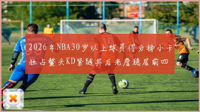 2026年NBA30岁以上球员得分榜小卡独占鳌头KD紧随其后老詹稳居前四