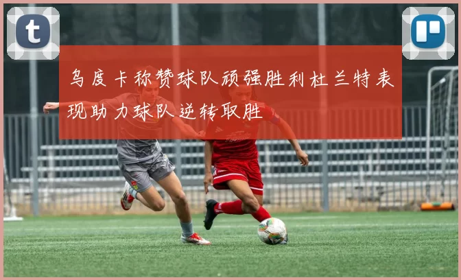 乌度卡称赞球队顽强胜利杜兰特表现助力球队逆转取胜