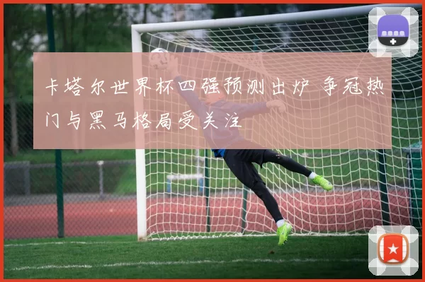 卡塔尔世界杯四强预测出炉 争冠热门与黑马格局受关注