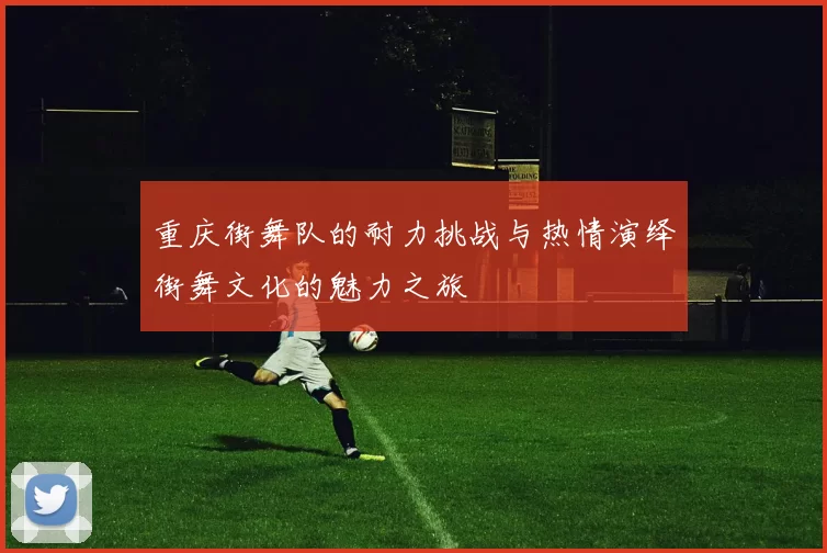 重庆街舞队的耐力挑战与热情演绎街舞文化的魅力之旅