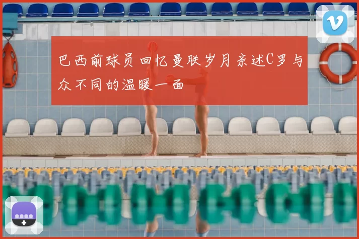 巴西前球员回忆曼联岁月亲述C罗与众不同的温暖一面