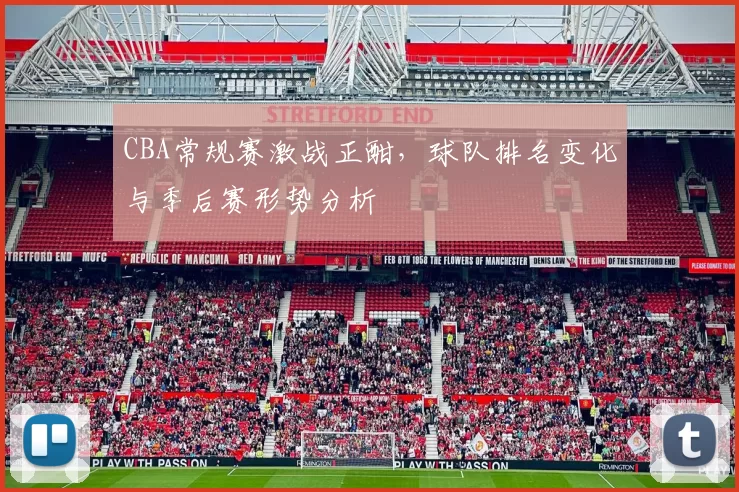 CBA常规赛激战正酣，球队排名变化与季后赛形势分析