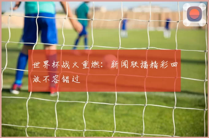 世界杯战火重燃：新闻联播精彩回放不容错过