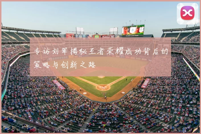 专访刘军揭秘王者荣耀成功背后的策略与创新之路