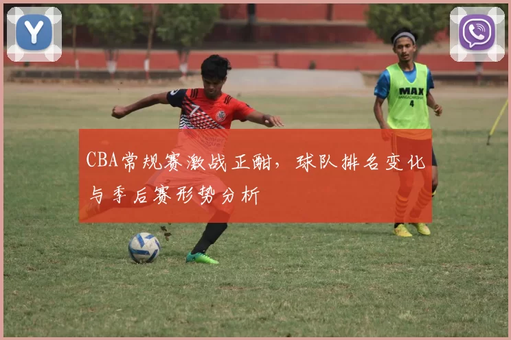 CBA常规赛激战正酣，球队排名变化与季后赛形势分析