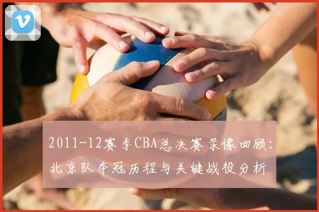 2011-12赛季CBA总决赛录像回顾：北京队夺冠历程与关键战役分析