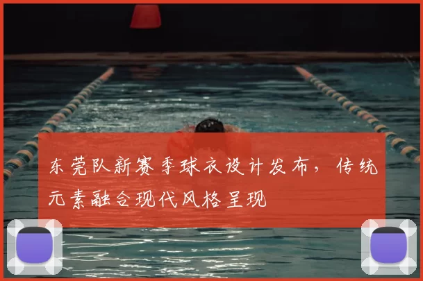 东莞队新赛季球衣设计发布，传统元素融合现代风格呈现