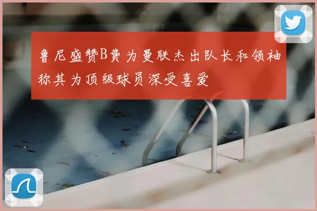 鲁尼盛赞B费为曼联杰出队长和领袖称其为顶级球员深受喜爱