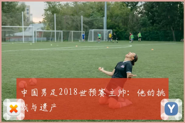 中国男足2018世预赛主帅:他的挑战与遗产