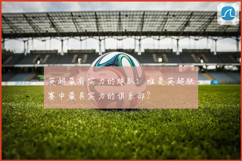 英超最有实力的球队：谁是英超联赛中最具实力的俱乐部？