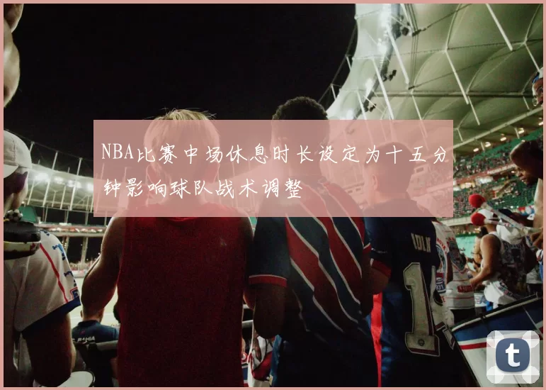 NBA比赛中场休息时长设定为十五分钟影响球队战术调整