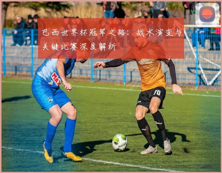 巴西世界杯冠军之路：战术演变与关键比赛深度解析