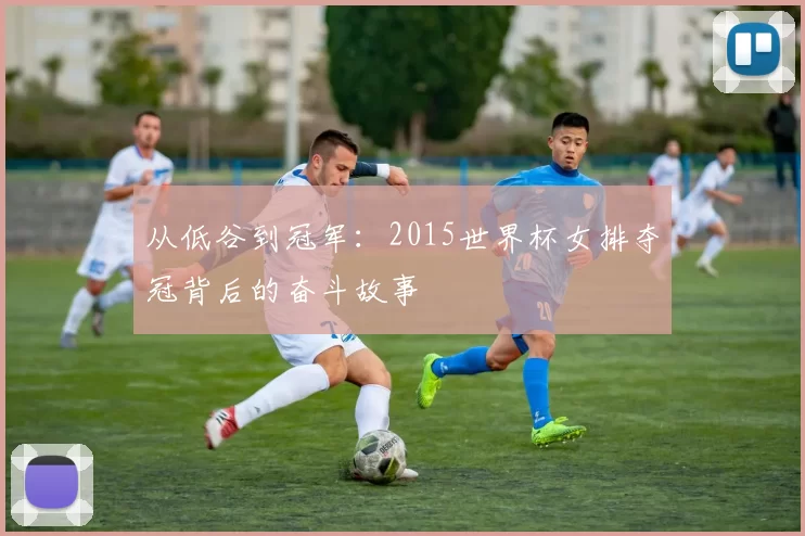 从低谷到冠军：2015世界杯女排夺冠背后的奋斗故事