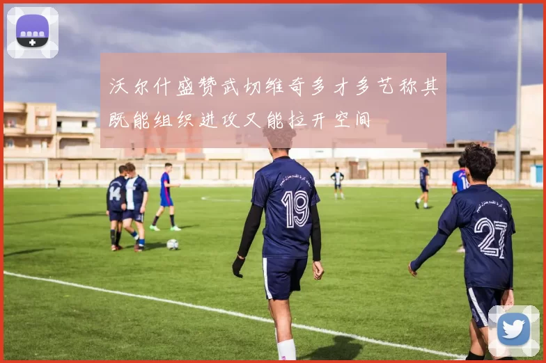 沃尔什盛赞武切维奇多才多艺称其既能组织进攻又能拉开空间