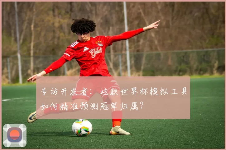 专访开发者：这款世界杯模拟工具如何精准预测冠军归属？