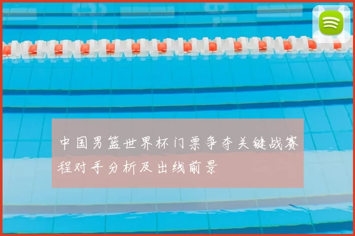中国男篮世界杯门票争夺关键战赛程对手分析及出线前景
