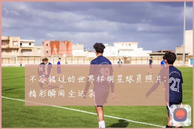 不容错过的世界杯明星球员照片：精彩瞬间全记录