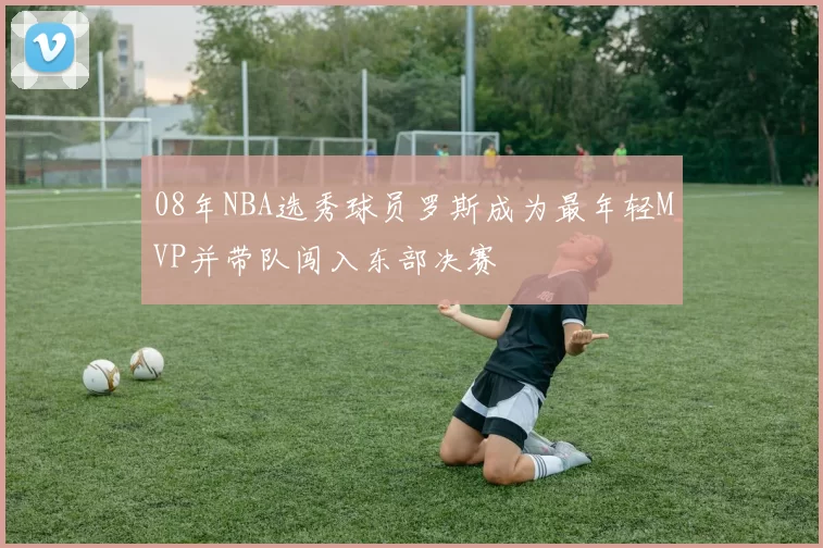 08年NBA选秀球员罗斯成为最年轻MVP并带队闯入东部决赛