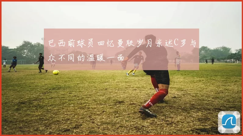 巴西前球员回忆曼联岁月亲述C罗与众不同的温暖一面